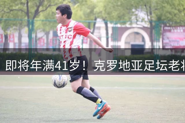 即将年满41岁！克罗地亚足坛老将莫德里奇决定继续效力国家队