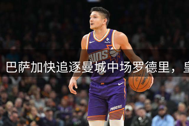 巴萨加快追逐曼城中场罗德里，皇马谈判陷停滞