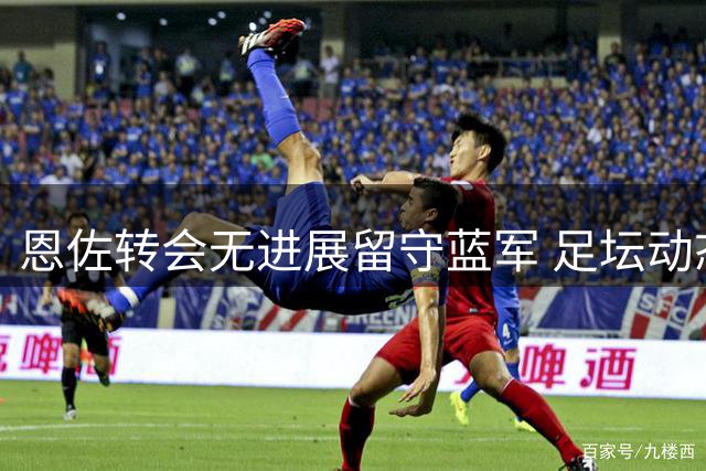 恩佐转会无进展留守蓝军 足坛动态概览