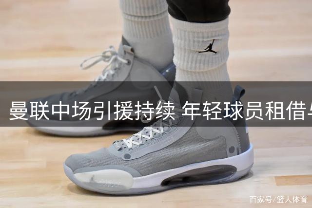 曼联中场引援持续 年轻球员租借与转会动态汇总