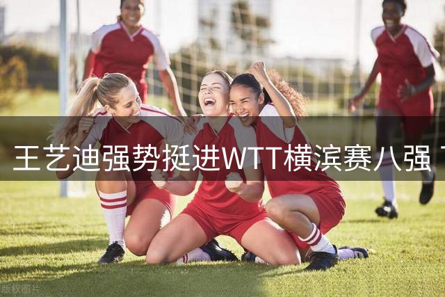 王艺迪强势挺进WTT横滨赛八强 下一轮迎战朱雨玲