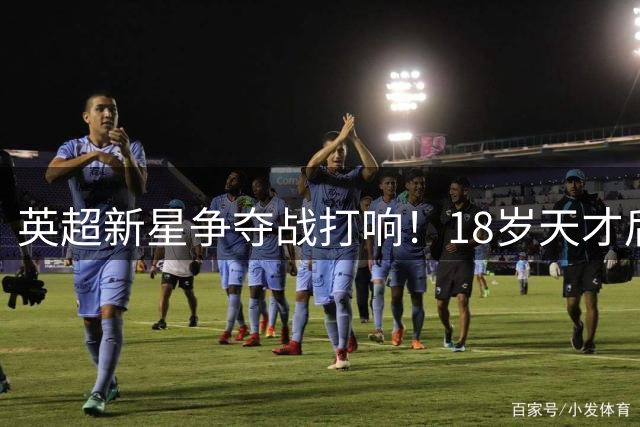 英超新星争夺战打响！18岁天才后卫引纽卡皇马巴黎三方角逐