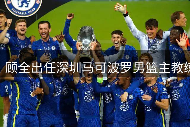 顾全出任深圳马可波罗男篮主教练 郑永刚升任球队总教练
