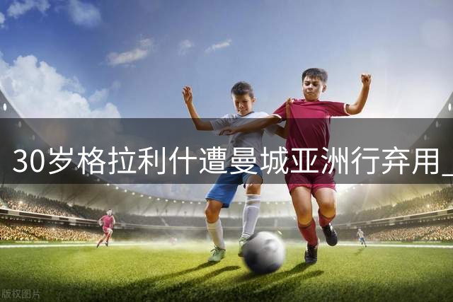 30岁格拉利什遭曼城亚洲行弃用 伤病与场外风波拖累职业生涯